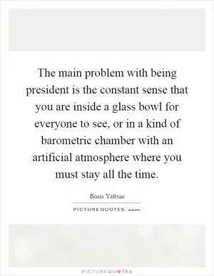 The main problem with being president is the constant sense that you are inside a glass bowl for everyone to see, or in a kind of barometric chamber with an artificial atmosphere where you must stay all the time Picture Quote #1