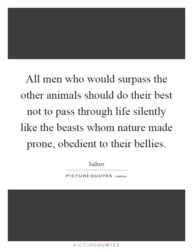 All men who would surpass the other animals should do their best not to pass through life silently like the beasts whom nature made prone, obedient to their bellies Picture Quote #1