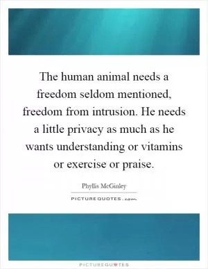 The human animal needs a freedom seldom mentioned, freedom from intrusion. He needs a little privacy as much as he wants understanding or vitamins or exercise or praise Picture Quote #1