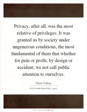 Privacy, after all, was the most relative of privileges. It was granted us by society under ungenerous conditions, the most fundamental of them that whether for pain or profit, by design or accident, we not call public attention to ourselves Picture Quote #1