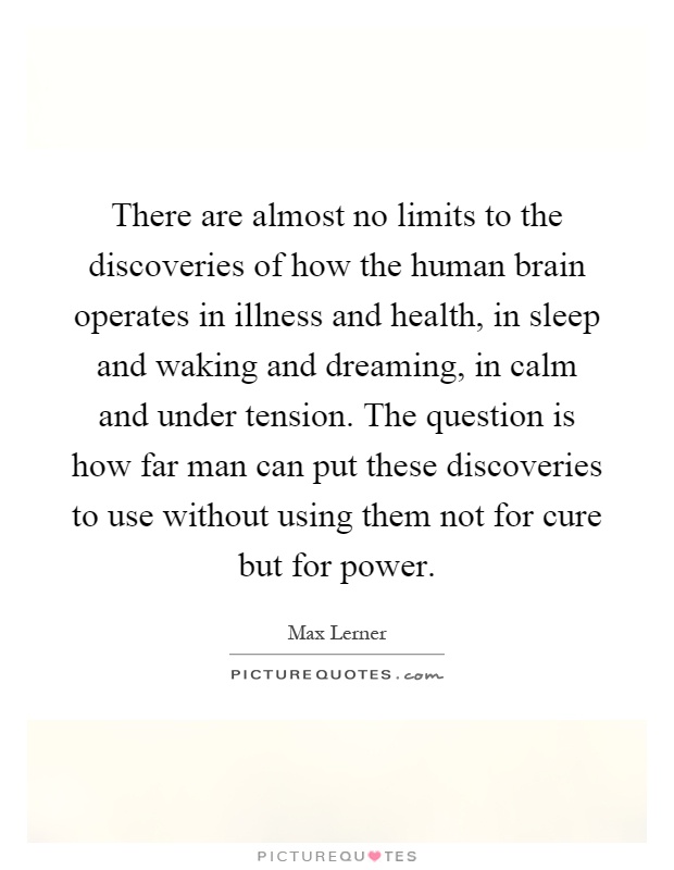 There are almost no limits to the discoveries of how the human brain operates in illness and health, in sleep and waking and dreaming, in calm and under tension. The question is how far man can put these discoveries to use without using them not for cure but for power Picture Quote #1