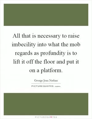 All that is necessary to raise imbecility into what the mob regards as profundity is to lift it off the floor and put it on a platform Picture Quote #1