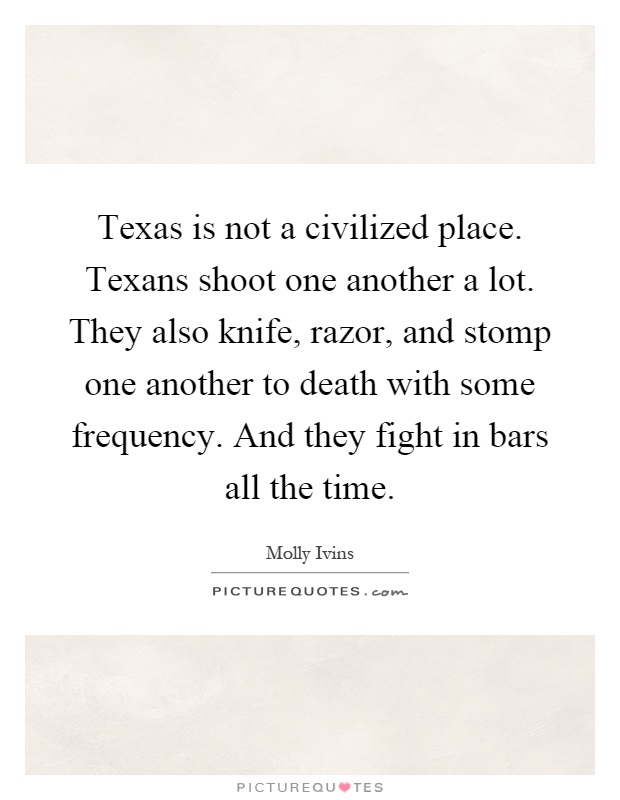 Texas is not a civilized place. Texans shoot one another a lot. They also knife, razor, and stomp one another to death with some frequency. And they fight in bars all the time Picture Quote #1