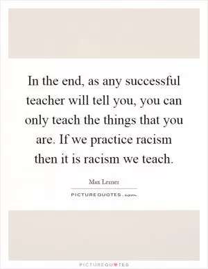 In the end, as any successful teacher will tell you, you can only teach the things that you are. If we practice racism then it is racism we teach Picture Quote #1
