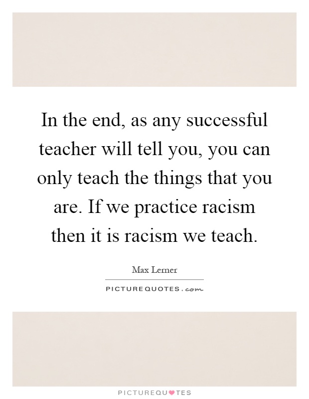In the end, as any successful teacher will tell you, you can only teach the things that you are. If we practice racism then it is racism we teach Picture Quote #1