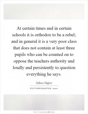 At certain times and in certain schools it is orthodox to be a rebel; and in general it is a very poor class that does not contain at least three pupils who can be counted on to oppose the teachers authority and loudly and persistently to question everything he says Picture Quote #1