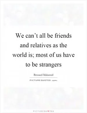 We can’t all be friends and relatives as the world is; most of us have to be strangers Picture Quote #1