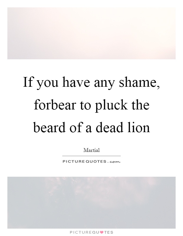 If you have any shame, forbear to pluck the beard of a dead lion Picture Quote #1