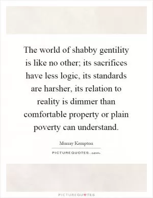 The world of shabby gentility is like no other; its sacrifices have less logic, its standards are harsher, its relation to reality is dimmer than comfortable property or plain poverty can understand Picture Quote #1