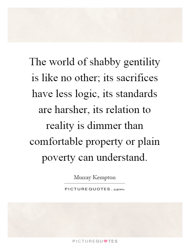 The world of shabby gentility is like no other; its sacrifices have less logic, its standards are harsher, its relation to reality is dimmer than comfortable property or plain poverty can understand Picture Quote #1