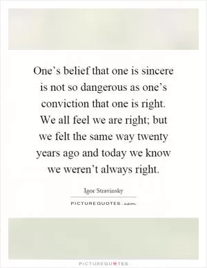 One’s belief that one is sincere is not so dangerous as one’s conviction that one is right. We all feel we are right; but we felt the same way twenty years ago and today we know we weren’t always right Picture Quote #1