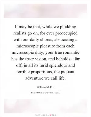 It may be that, while we plodding realists go on, for ever preoccupied with our daily chores, abstracting a microscopic pleasure from each microscopic duty, your true romantic has the truer vision, and beholds, afar off, in all its lurid splendour and terrible proportions, the piquant adventure we call life Picture Quote #1