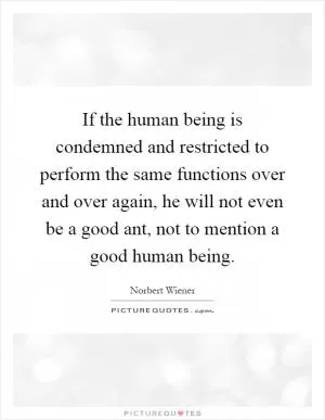 If the human being is condemned and restricted to perform the same functions over and over again, he will not even be a good ant, not to mention a good human being Picture Quote #1