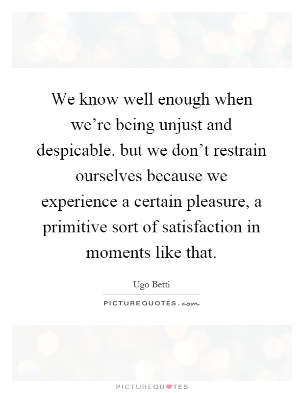 We know well enough when we're being unjust and despicable. but we don't restrain ourselves because we experience a certain pleasure, a primitive sort of satisfaction in moments like that Picture Quote #1