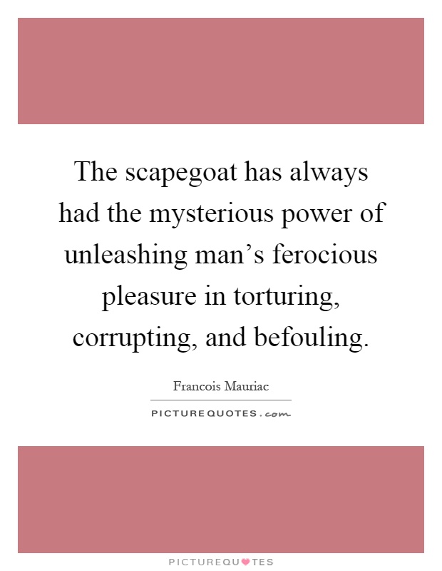 The scapegoat has always had the mysterious power of unleashing man's ferocious pleasure in torturing, corrupting, and befouling Picture Quote #1