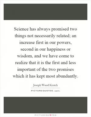 Science has always promised two things not necessarily related; an increase first in our powers, second in our happiness or wisdom, and we have come to realize that it is the first and less important of the two promises which it has kept most abundantly Picture Quote #1