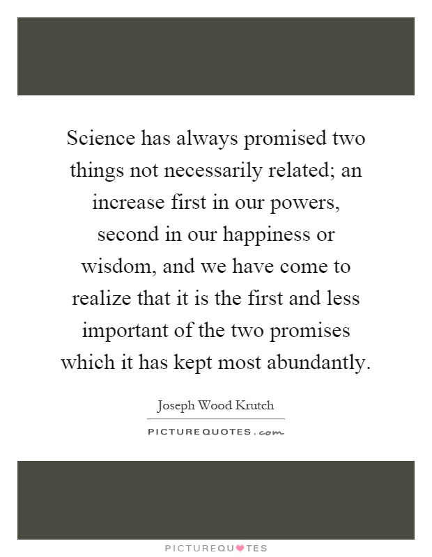 Science has always promised two things not necessarily related; an increase first in our powers, second in our happiness or wisdom, and we have come to realize that it is the first and less important of the two promises which it has kept most abundantly Picture Quote #1