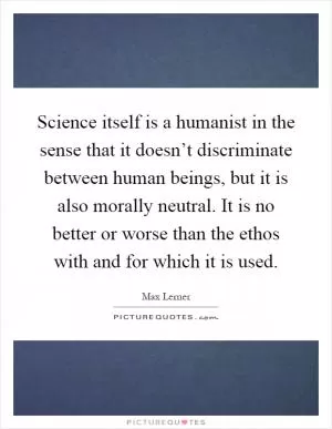 Science itself is a humanist in the sense that it doesn’t discriminate between human beings, but it is also morally neutral. It is no better or worse than the ethos with and for which it is used Picture Quote #1