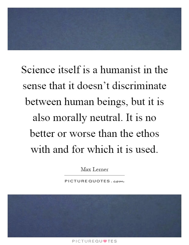 Science itself is a humanist in the sense that it doesn't discriminate between human beings, but it is also morally neutral. It is no better or worse than the ethos with and for which it is used Picture Quote #1