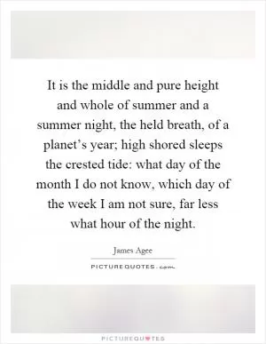 It is the middle and pure height and whole of summer and a summer night, the held breath, of a planet’s year; high shored sleeps the crested tide: what day of the month I do not know, which day of the week I am not sure, far less what hour of the night Picture Quote #1