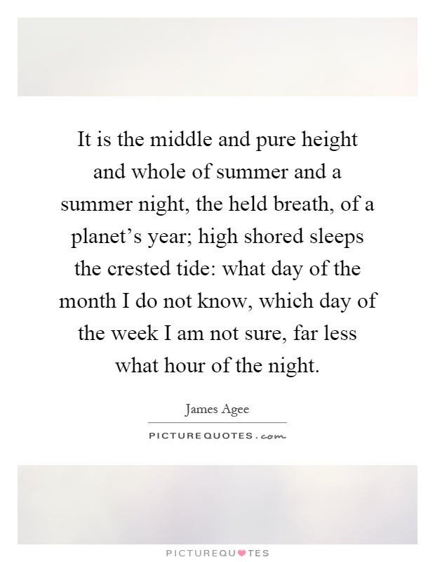 It is the middle and pure height and whole of summer and a summer night, the held breath, of a planet's year; high shored sleeps the crested tide: what day of the month I do not know, which day of the week I am not sure, far less what hour of the night Picture Quote #1