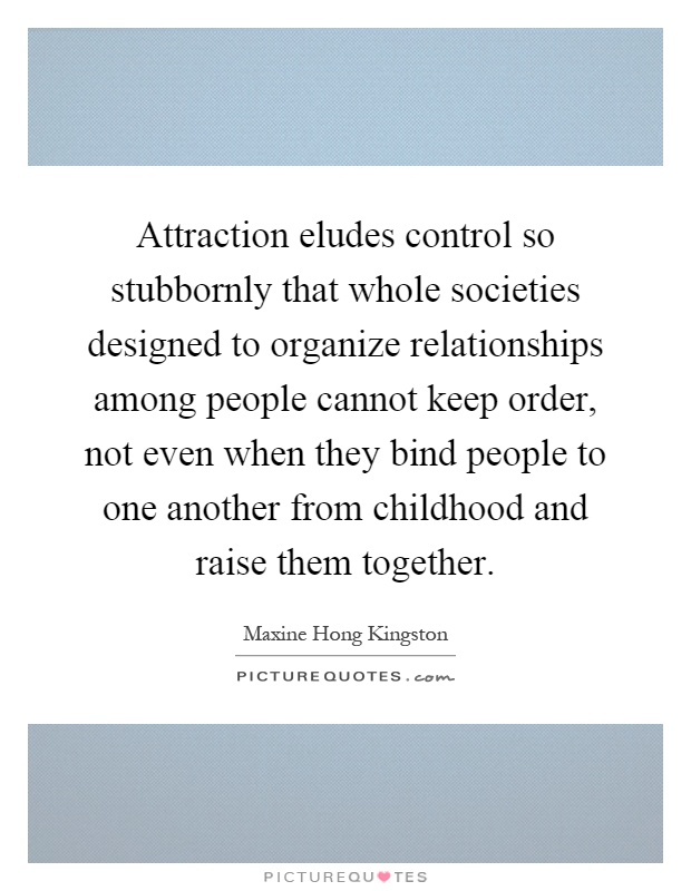 Attraction eludes control so stubbornly that whole societies designed to organize relationships among people cannot keep order, not even when they bind people to one another from childhood and raise them together Picture Quote #1