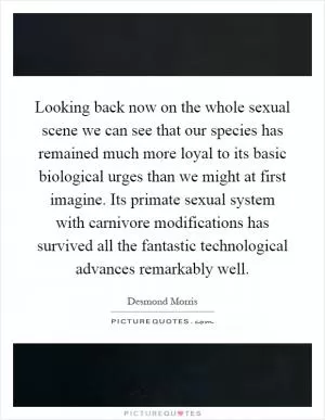 Looking back now on the whole sexual scene we can see that our species has remained much more loyal to its basic biological urges than we might at first imagine. Its primate sexual system with carnivore modifications has survived all the fantastic technological advances remarkably well Picture Quote #1