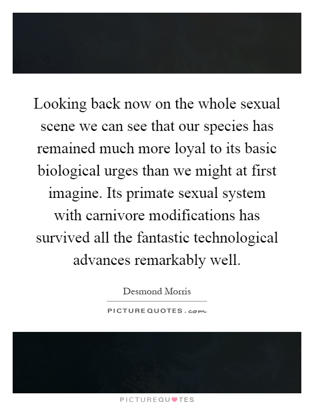 Looking back now on the whole sexual scene we can see that our species has remained much more loyal to its basic biological urges than we might at first imagine. Its primate sexual system with carnivore modifications has survived all the fantastic technological advances remarkably well Picture Quote #1