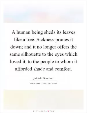 A human being sheds its leaves like a tree. Sickness prunes it down; and it no longer offers the same silhouette to the eyes which loved it, to the people to whom it afforded shade and comfort Picture Quote #1