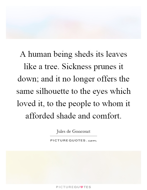 A human being sheds its leaves like a tree. Sickness prunes it down; and it no longer offers the same silhouette to the eyes which loved it, to the people to whom it afforded shade and comfort Picture Quote #1