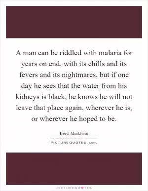 A man can be riddled with malaria for years on end, with its chills and its fevers and its nightmares, but if one day he sees that the water from his kidneys is black, he knows he will not leave that place again, wherever he is, or wherever he hoped to be Picture Quote #1