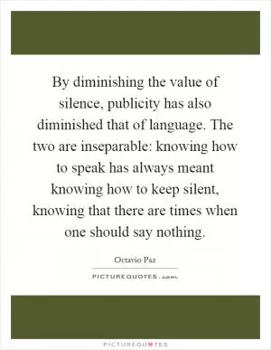 By diminishing the value of silence, publicity has also diminished that of language. The two are inseparable: knowing how to speak has always meant knowing how to keep silent, knowing that there are times when one should say nothing Picture Quote #1