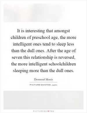 It is interesting that amongst children of preschool age, the more intelligent ones tend to sleep less than the dull ones. After the age of seven this relationship is reversed, the more intelligent schoolchildren sleeping more than the dull ones Picture Quote #1