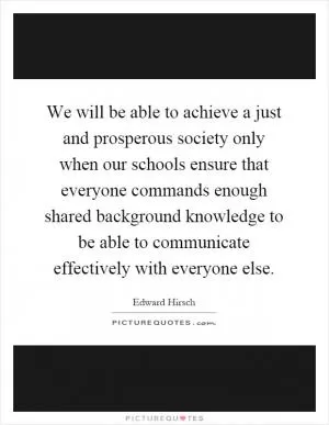 We will be able to achieve a just and prosperous society only when our schools ensure that everyone commands enough shared background knowledge to be able to communicate effectively with everyone else Picture Quote #1