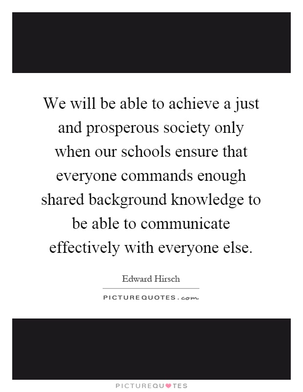 We will be able to achieve a just and prosperous society only when our schools ensure that everyone commands enough shared background knowledge to be able to communicate effectively with everyone else Picture Quote #1
