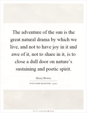 The adventure of the sun is the great natural drama by which we live, and not to have joy in it and awe of it, not to share in it, is to close a dull door on nature’s sustaining and poetic spirit Picture Quote #1