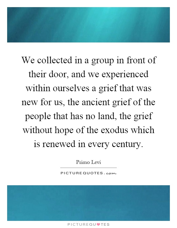 We collected in a group in front of their door, and we experienced within ourselves a grief that was new for us, the ancient grief of the people that has no land, the grief without hope of the exodus which is renewed in every century Picture Quote #1