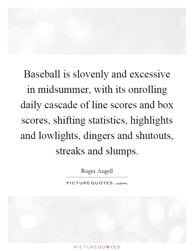 Baseball is slovenly and excessive in midsummer, with its onrolling daily cascade of line scores and box scores, shifting statistics, highlights and lowlights, dingers and shutouts, streaks and slumps Picture Quote #1