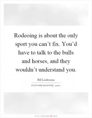 Rodeoing is about the only sport you can’t fix. You’d have to talk to the bulls and horses, and they wouldn’t understand you Picture Quote #1