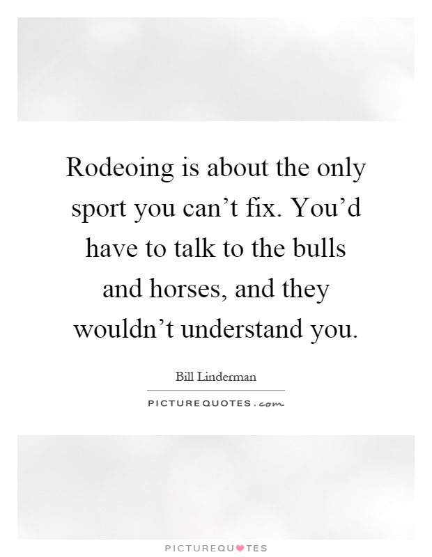 Rodeoing is about the only sport you can't fix. You'd have to talk to the bulls and horses, and they wouldn't understand you Picture Quote #1