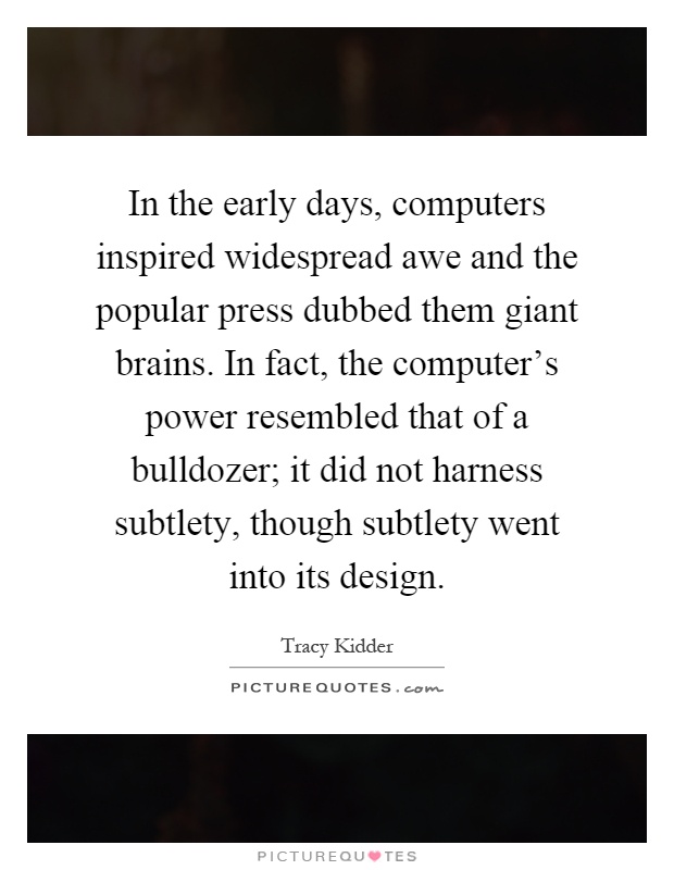 In the early days, computers inspired widespread awe and the popular press dubbed them giant brains. In fact, the computer's power resembled that of a bulldozer; it did not harness subtlety, though subtlety went into its design Picture Quote #1
