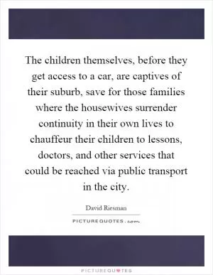 The children themselves, before they get access to a car, are captives of their suburb, save for those families where the housewives surrender continuity in their own lives to chauffeur their children to lessons, doctors, and other services that could be reached via public transport in the city Picture Quote #1