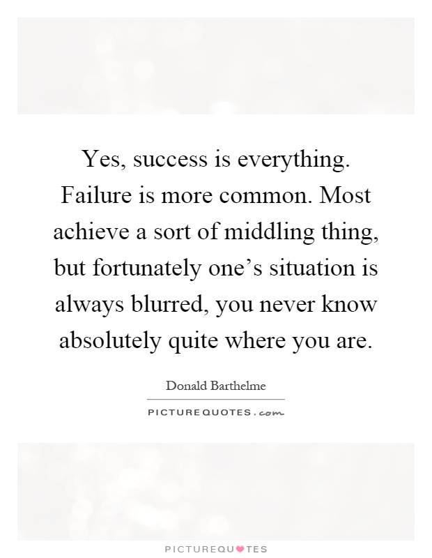 Yes, success is everything. Failure is more common. Most achieve a sort of middling thing, but fortunately one's situation is always blurred, you never know absolutely quite where you are Picture Quote #1