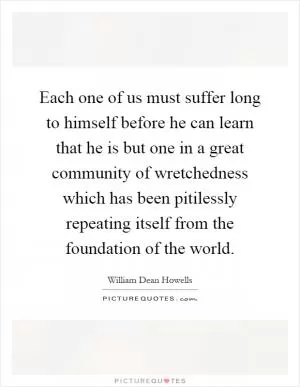Each one of us must suffer long to himself before he can learn that he is but one in a great community of wretchedness which has been pitilessly repeating itself from the foundation of the world Picture Quote #1