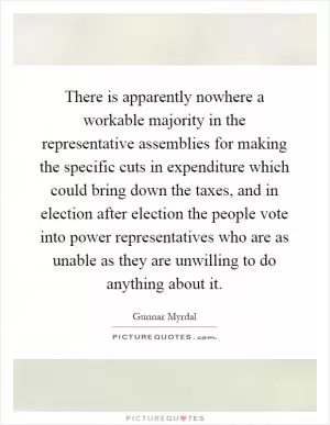 There is apparently nowhere a workable majority in the representative assemblies for making the specific cuts in expenditure which could bring down the taxes, and in election after election the people vote into power representatives who are as unable as they are unwilling to do anything about it Picture Quote #1