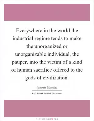Everywhere in the world the industrial regime tends to make the unorganized or unorganizable individual, the pauper, into the victim of a kind of human sacrifice offered to the gods of civilization Picture Quote #1