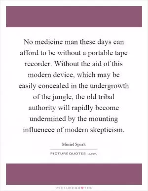 No medicine man these days can afford to be without a portable tape recorder. Without the aid of this modern device, which may be easily concealed in the undergrowth of the jungle, the old tribal authority will rapidly become undermined by the mounting influenece of modern skepticism Picture Quote #1