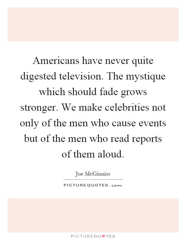Americans have never quite digested television. The mystique which should fade grows stronger. We make celebrities not only of the men who cause events but of the men who read reports of them aloud Picture Quote #1