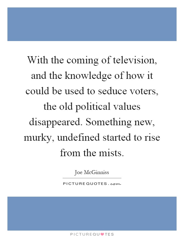 With the coming of television, and the knowledge of how it could be used to seduce voters, the old political values disappeared. Something new, murky, undefined started to rise from the mists Picture Quote #1