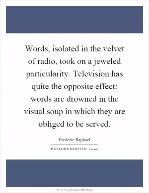 Words, isolated in the velvet of radio, took on a jeweled particularity. Television has quite the opposite effect: words are drowned in the visual soup in which they are obliged to be served Picture Quote #1